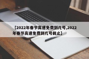 【2022年春节高速免费到几号,2022年春节高速免费到几号截止】