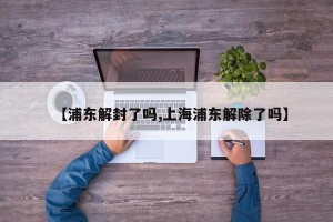 【浦东解封了吗,上海浦东解除了吗】