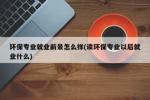 环保专业就业前景怎么样(读环保专业以后就业什么)