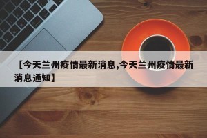 【今天兰州疫情最新消息,今天兰州疫情最新消息通知】