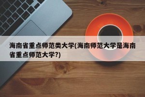 海南省重点师范类大学(海南师范大学是海南省重点师范大学?)