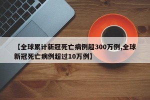 【全球累计新冠死亡病例超300万例,全球新冠死亡病例超过10万例】