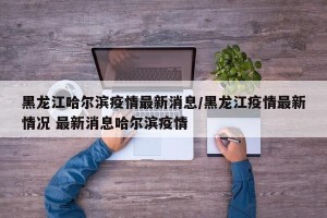 黑龙江哈尔滨疫情最新消息/黑龙江疫情最新情况 最新消息哈尔滨疫情