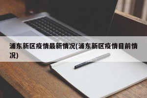 浦东新区疫情最新情况(浦东新区疫情目前情况)