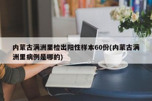 内蒙古满洲里检出阳性样本60份(内蒙古满洲里病例是哪的)