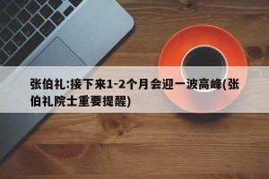 张伯礼:接下来1-2个月会迎一波高峰(张伯礼院士重要提醒)