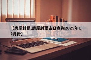 【房屋封顶,房屋封顶吉日查询2025年12月份】