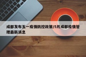 成都发布五一疫情防控政策/5月成都疫情管理最新消息