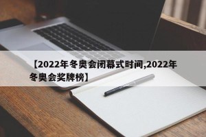【2022年冬奥会闭幕式时间,2022年冬奥会奖牌榜】