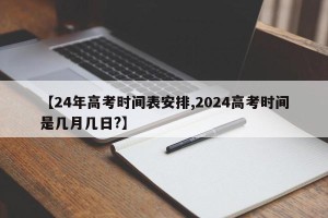 【24年高考时间表安排,2024高考时间是几月几日?】