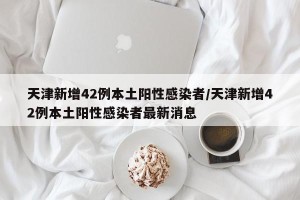 天津新增42例本土阳性感染者/天津新增42例本土阳性感染者最新消息