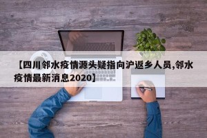 【四川邻水疫情源头疑指向沪返乡人员,邻水疫情最新消息2020】