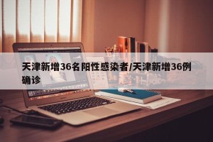 天津新增36名阳性感染者/天津新增36例确诊
