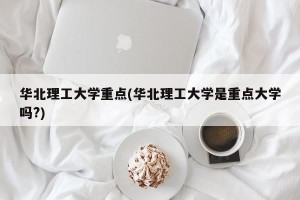 华北理工大学重点(华北理工大学是重点大学吗?)