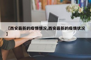 【西安最新的疫情情况,西安最新的疫情状况】