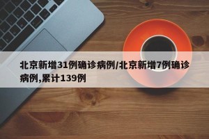 北京新增31例确诊病例/北京新增7例确诊病例,累计139例