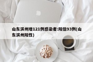 山东滨州增121例感染者:阳信93例(山东滨州阳性)