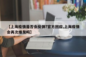 【上海疫情是否会反弹?官方回应,上海疫情会再次爆发吗】