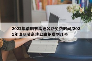 2022年清明节高速公路免费时间/2021年清明节高速公路免费到几号