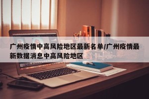 广州疫情中高风险地区最新名单/广州疫情最新数据消息中高风险地区
