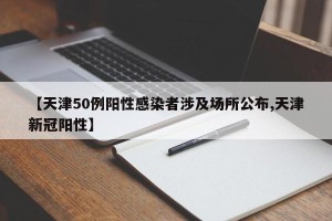 【天津50例阳性感染者涉及场所公布,天津新冠阳性】