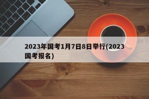 2023年国考1月7日8日举行(2023国考报名)