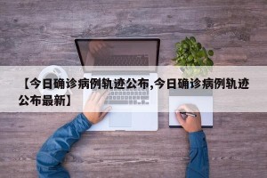 【今日确诊病例轨迹公布,今日确诊病例轨迹公布最新】