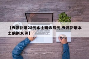 【天津新增28例本土确诊病例,天津新增本土病例36例】