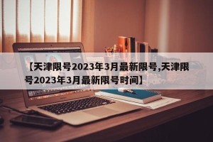 【天津限号2023年3月最新限号,天津限号2023年3月最新限号时间】