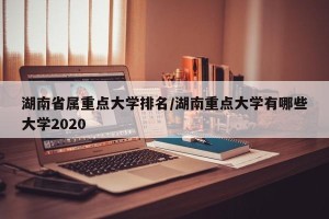 湖南省属重点大学排名/湖南重点大学有哪些大学2020