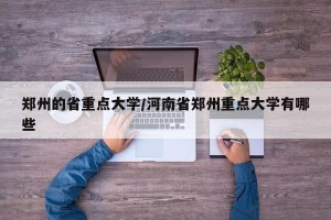 郑州的省重点大学/河南省郑州重点大学有哪些