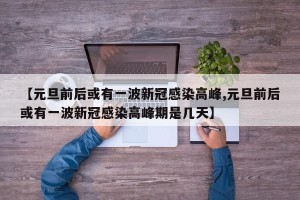 【元旦前后或有一波新冠感染高峰,元旦前后或有一波新冠感染高峰期是几天】