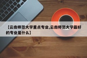 【云南师范大学重点专业,云南师范大学最好的专业是什么】