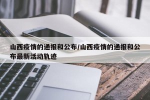 山西疫情的通报和公布/山西疫情的通报和公布最新活动轨迹
