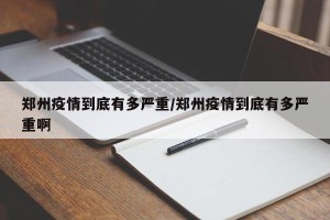 郑州疫情到底有多严重/郑州疫情到底有多严重啊