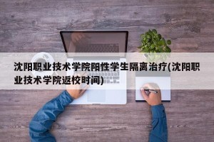 沈阳职业技术学院阳性学生隔离治疗(沈阳职业技术学院返校时间)