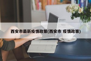 西安市最新疫情政策(西安市 疫情政策)