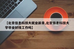 【北京信息科技大就业前景,北京信息科技大学毕业好找工作吗】