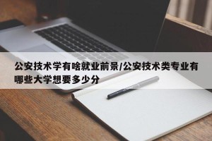 公安技术学有啥就业前景/公安技术类专业有哪些大学想要多少分