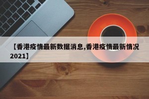 【香港疫情最新数据消息,香港疫情最新情况2021】