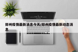 郑州疫情最新消息今天/郑州疫情最新动态消息