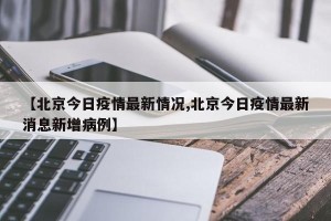 【北京今日疫情最新情况,北京今日疫情最新消息新增病例】
