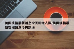 美国疫情最新消息今天新增人数/美国疫情最新数据消息今天新增